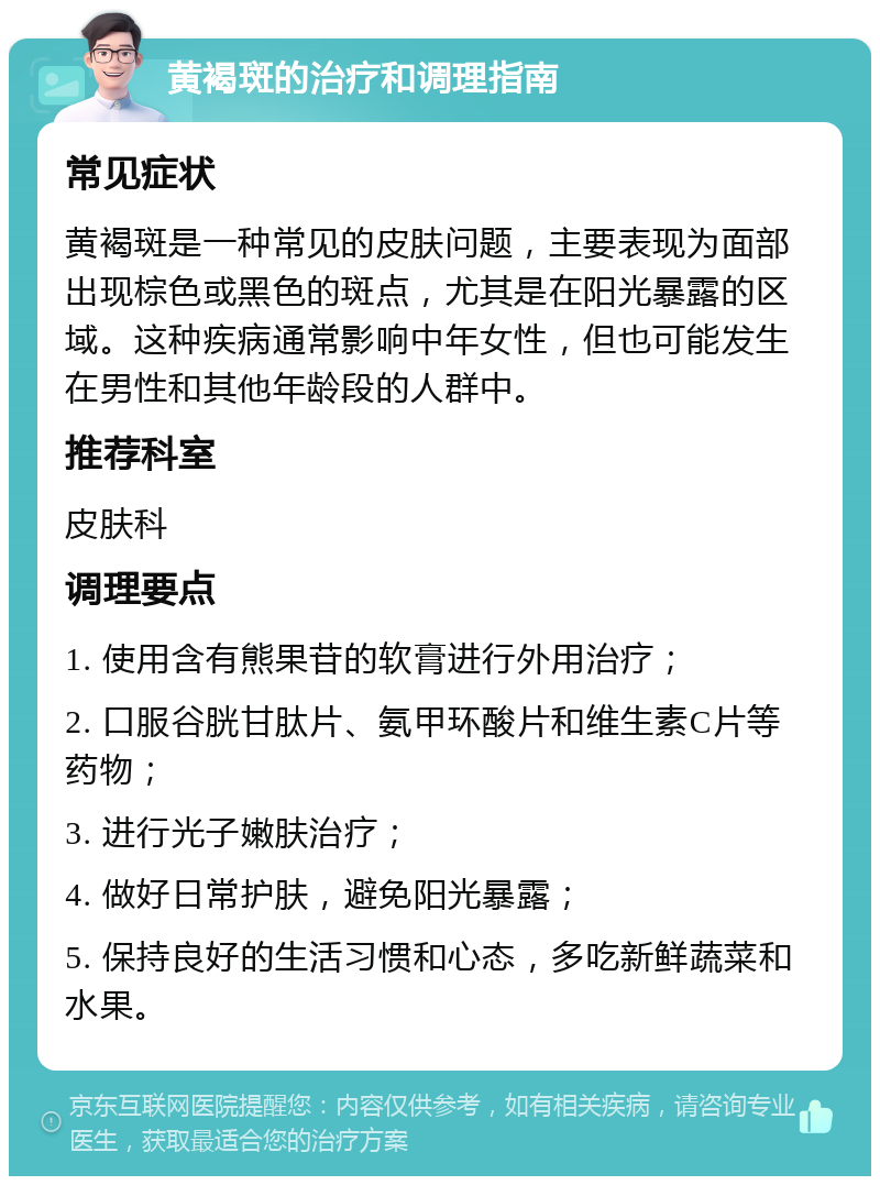 黄褐斑的治疗和调理指南 常见症状 黄褐斑是一种常见的皮肤问题，主要表现为面部出现棕色或黑色的斑点，尤其是在阳光暴露的区域。这种疾病通常影响中年女性，但也可能发生在男性和其他年龄段的人群中。 推荐科室 皮肤科 调理要点 1. 使用含有熊果苷的软膏进行外用治疗； 2. 口服谷胱甘肽片、氨甲环酸片和维生素C片等药物； 3. 进行光子嫩肤治疗； 4. 做好日常护肤，避免阳光暴露； 5. 保持良好的生活习惯和心态，多吃新鲜蔬菜和水果。