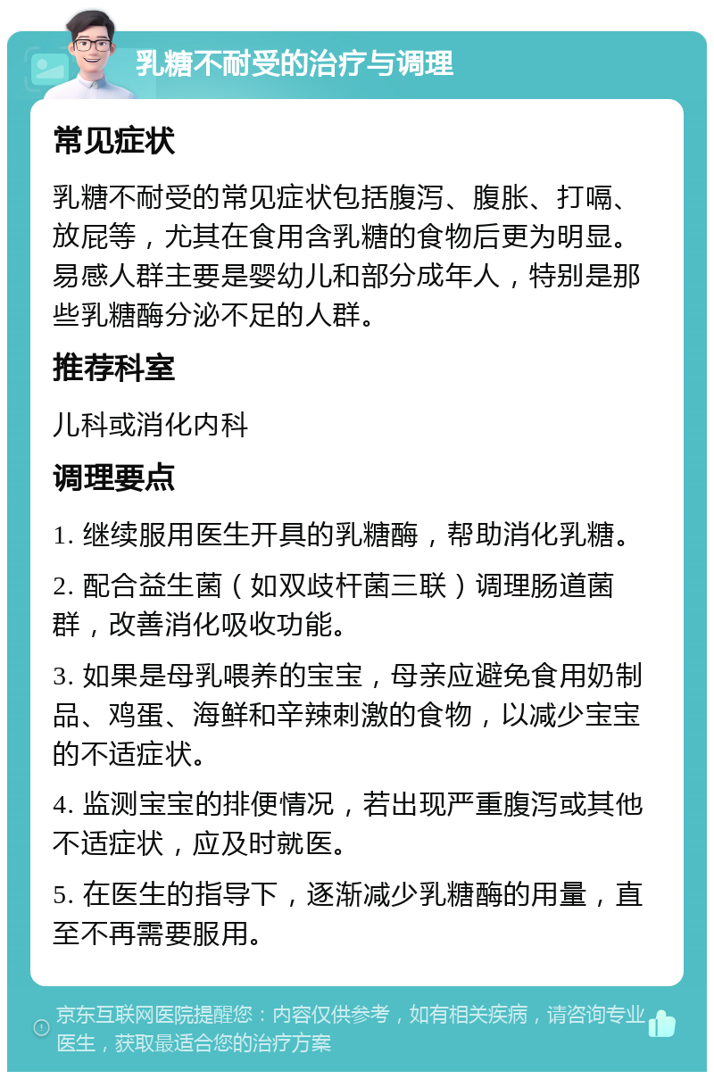 乳糖不耐受的治疗与调理 常见症状 乳糖不耐受的常见症状包括腹泻、腹胀、打嗝、放屁等，尤其在食用含乳糖的食物后更为明显。易感人群主要是婴幼儿和部分成年人，特别是那些乳糖酶分泌不足的人群。 推荐科室 儿科或消化内科 调理要点 1. 继续服用医生开具的乳糖酶，帮助消化乳糖。 2. 配合益生菌（如双歧杆菌三联）调理肠道菌群，改善消化吸收功能。 3. 如果是母乳喂养的宝宝，母亲应避免食用奶制品、鸡蛋、海鲜和辛辣刺激的食物，以减少宝宝的不适症状。 4. 监测宝宝的排便情况，若出现严重腹泻或其他不适症状，应及时就医。 5. 在医生的指导下，逐渐减少乳糖酶的用量，直至不再需要服用。