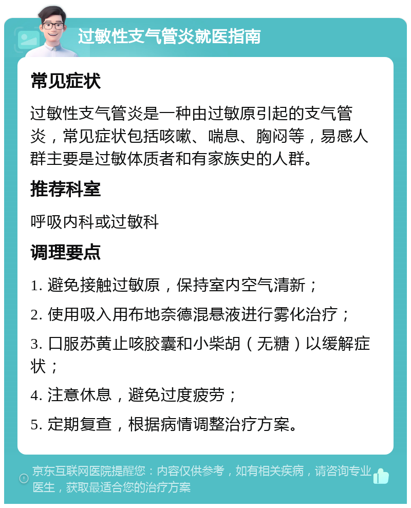 过敏性支气管炎就医指南 常见症状 过敏性支气管炎是一种由过敏原引起的支气管炎，常见症状包括咳嗽、喘息、胸闷等，易感人群主要是过敏体质者和有家族史的人群。 推荐科室 呼吸内科或过敏科 调理要点 1. 避免接触过敏原，保持室内空气清新； 2. 使用吸入用布地奈德混悬液进行雾化治疗； 3. 口服苏黄止咳胶囊和小柴胡（无糖）以缓解症状； 4. 注意休息，避免过度疲劳； 5. 定期复查，根据病情调整治疗方案。