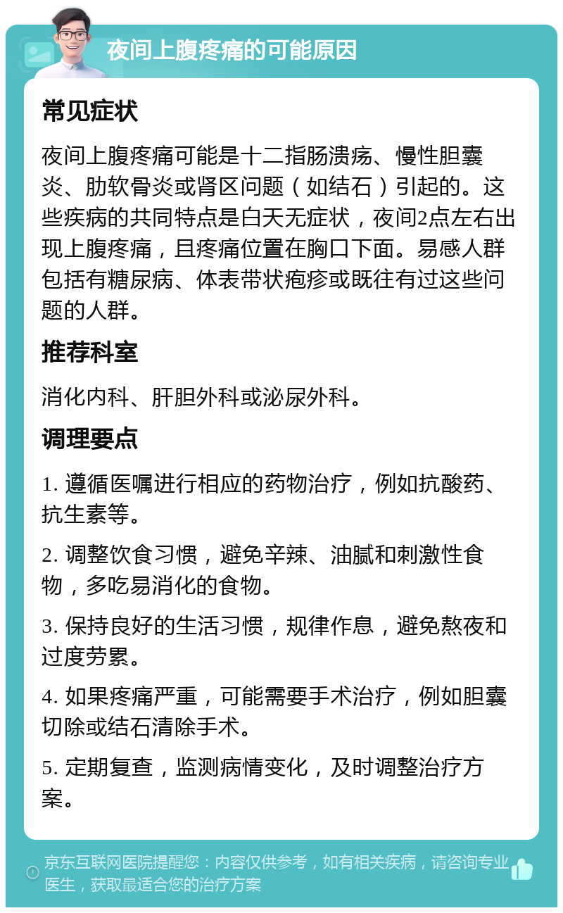 夜间上腹疼痛的可能原因 常见症状 夜间上腹疼痛可能是十二指肠溃疡、慢性胆囊炎、肋软骨炎或肾区问题（如结石）引起的。这些疾病的共同特点是白天无症状，夜间2点左右出现上腹疼痛，且疼痛位置在胸口下面。易感人群包括有糖尿病、体表带状疱疹或既往有过这些问题的人群。 推荐科室 消化内科、肝胆外科或泌尿外科。 调理要点 1. 遵循医嘱进行相应的药物治疗，例如抗酸药、抗生素等。 2. 调整饮食习惯，避免辛辣、油腻和刺激性食物，多吃易消化的食物。 3. 保持良好的生活习惯，规律作息，避免熬夜和过度劳累。 4. 如果疼痛严重，可能需要手术治疗，例如胆囊切除或结石清除手术。 5. 定期复查，监测病情变化，及时调整治疗方案。