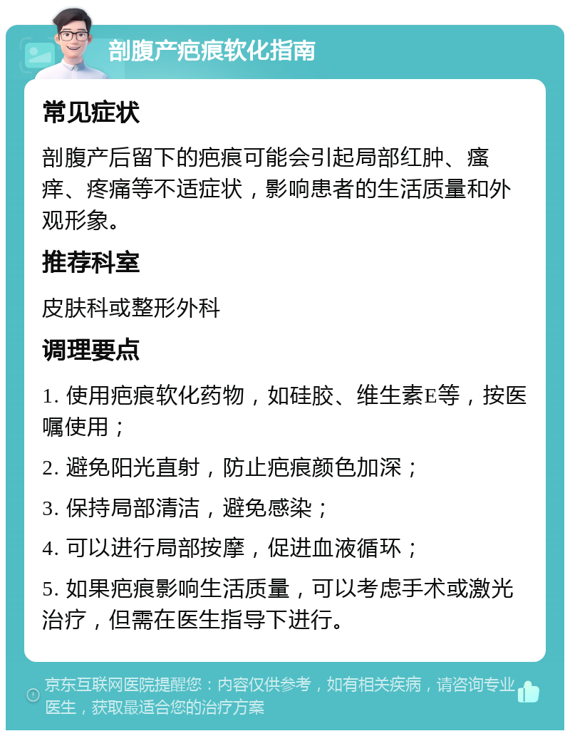 剖腹产疤痕软化指南 常见症状 剖腹产后留下的疤痕可能会引起局部红肿、瘙痒、疼痛等不适症状，影响患者的生活质量和外观形象。 推荐科室 皮肤科或整形外科 调理要点 1. 使用疤痕软化药物，如硅胶、维生素E等，按医嘱使用； 2. 避免阳光直射，防止疤痕颜色加深； 3. 保持局部清洁，避免感染； 4. 可以进行局部按摩，促进血液循环； 5. 如果疤痕影响生活质量，可以考虑手术或激光治疗，但需在医生指导下进行。