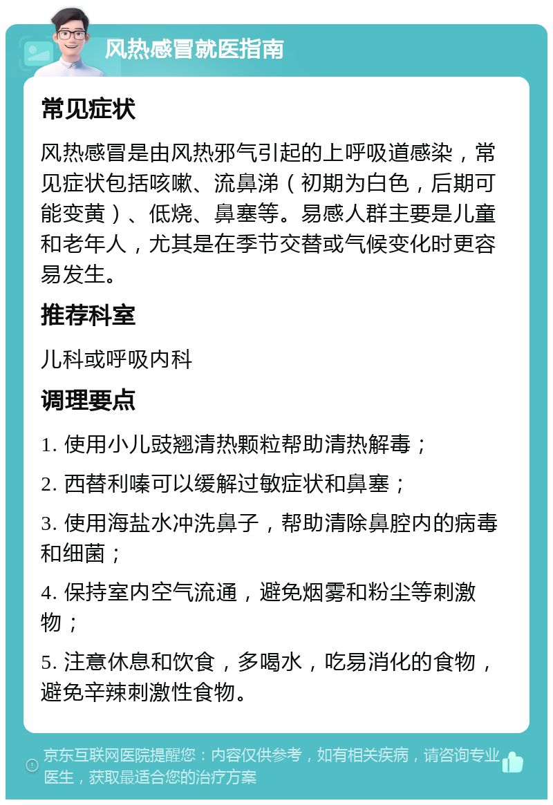 风热感冒就医指南 常见症状 风热感冒是由风热邪气引起的上呼吸道感染，常见症状包括咳嗽、流鼻涕（初期为白色，后期可能变黄）、低烧、鼻塞等。易感人群主要是儿童和老年人，尤其是在季节交替或气候变化时更容易发生。 推荐科室 儿科或呼吸内科 调理要点 1. 使用小儿豉翘清热颗粒帮助清热解毒； 2. 西替利嗪可以缓解过敏症状和鼻塞； 3. 使用海盐水冲洗鼻子，帮助清除鼻腔内的病毒和细菌； 4. 保持室内空气流通，避免烟雾和粉尘等刺激物； 5. 注意休息和饮食，多喝水，吃易消化的食物，避免辛辣刺激性食物。