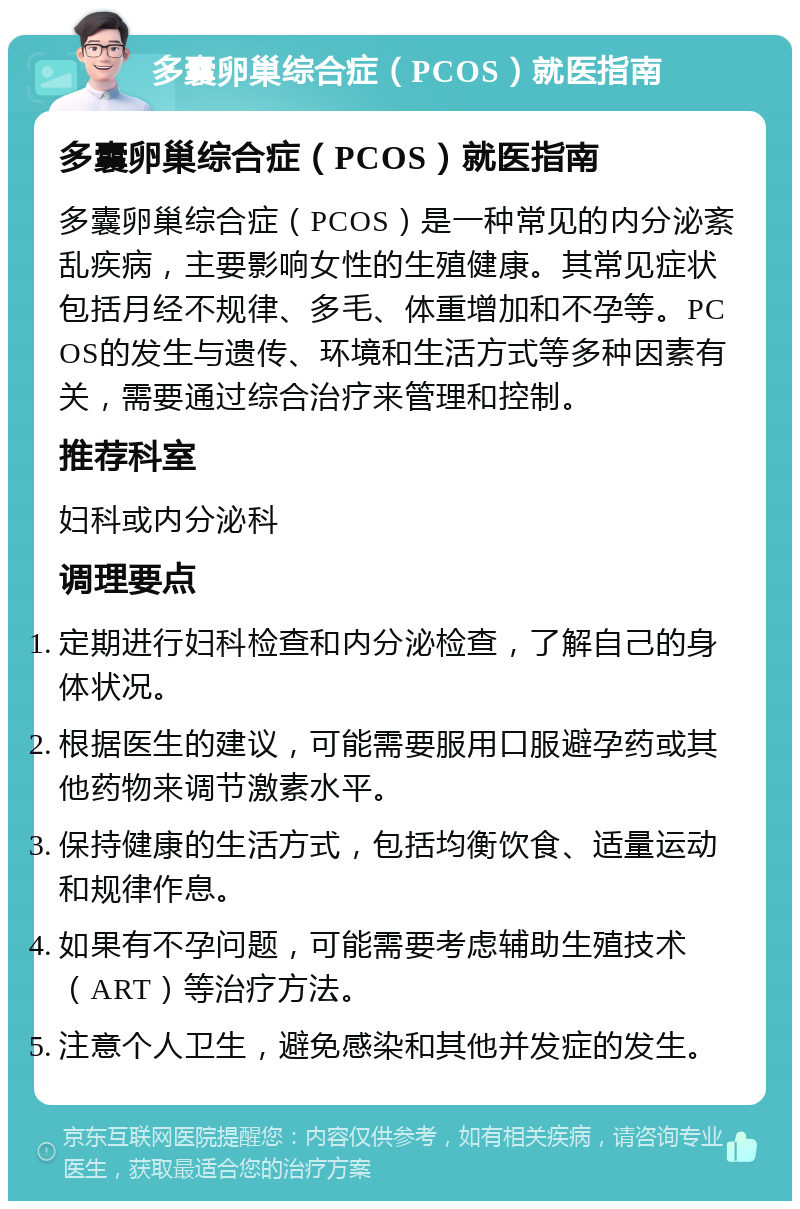 多囊卵巢综合症（PCOS）就医指南 多囊卵巢综合症（PCOS）就医指南 多囊卵巢综合症（PCOS）是一种常见的内分泌紊乱疾病，主要影响女性的生殖健康。其常见症状包括月经不规律、多毛、体重增加和不孕等。PCOS的发生与遗传、环境和生活方式等多种因素有关，需要通过综合治疗来管理和控制。 推荐科室 妇科或内分泌科 调理要点 定期进行妇科检查和内分泌检查，了解自己的身体状况。 根据医生的建议，可能需要服用口服避孕药或其他药物来调节激素水平。 保持健康的生活方式，包括均衡饮食、适量运动和规律作息。 如果有不孕问题，可能需要考虑辅助生殖技术（ART）等治疗方法。 注意个人卫生，避免感染和其他并发症的发生。