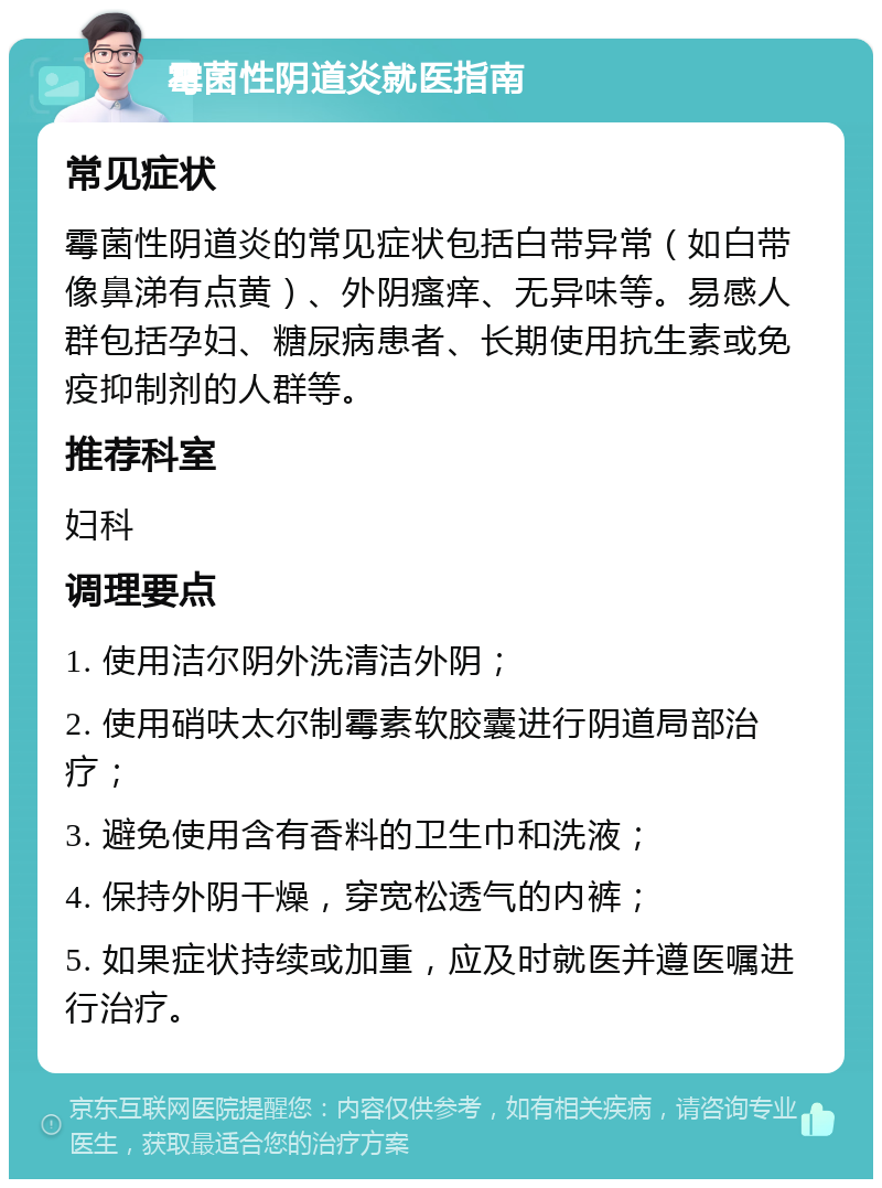 霉菌性阴道炎就医指南 常见症状 霉菌性阴道炎的常见症状包括白带异常（如白带像鼻涕有点黄）、外阴瘙痒、无异味等。易感人群包括孕妇、糖尿病患者、长期使用抗生素或免疫抑制剂的人群等。 推荐科室 妇科 调理要点 1. 使用洁尔阴外洗清洁外阴； 2. 使用硝呋太尔制霉素软胶囊进行阴道局部治疗； 3. 避免使用含有香料的卫生巾和洗液； 4. 保持外阴干燥，穿宽松透气的内裤； 5. 如果症状持续或加重，应及时就医并遵医嘱进行治疗。