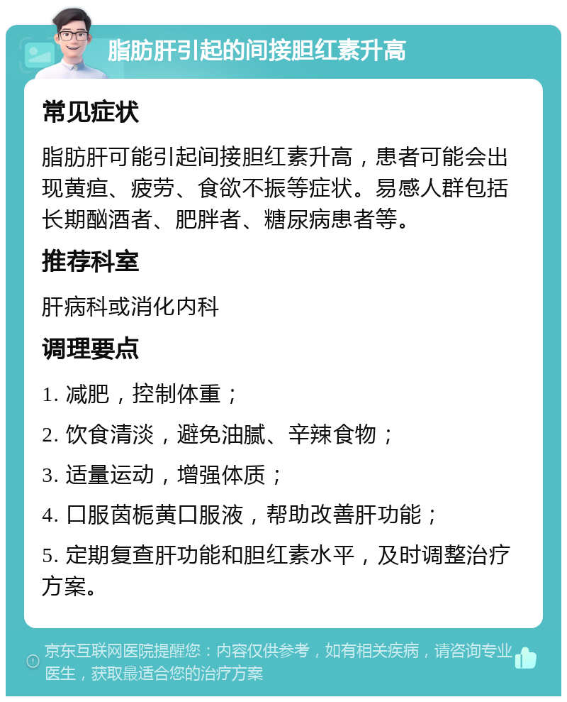 脂肪肝引起的间接胆红素升高 常见症状 脂肪肝可能引起间接胆红素升高，患者可能会出现黄疸、疲劳、食欲不振等症状。易感人群包括长期酗酒者、肥胖者、糖尿病患者等。 推荐科室 肝病科或消化内科 调理要点 1. 减肥，控制体重； 2. 饮食清淡，避免油腻、辛辣食物； 3. 适量运动，增强体质； 4. 口服茵栀黄口服液，帮助改善肝功能； 5. 定期复查肝功能和胆红素水平，及时调整治疗方案。