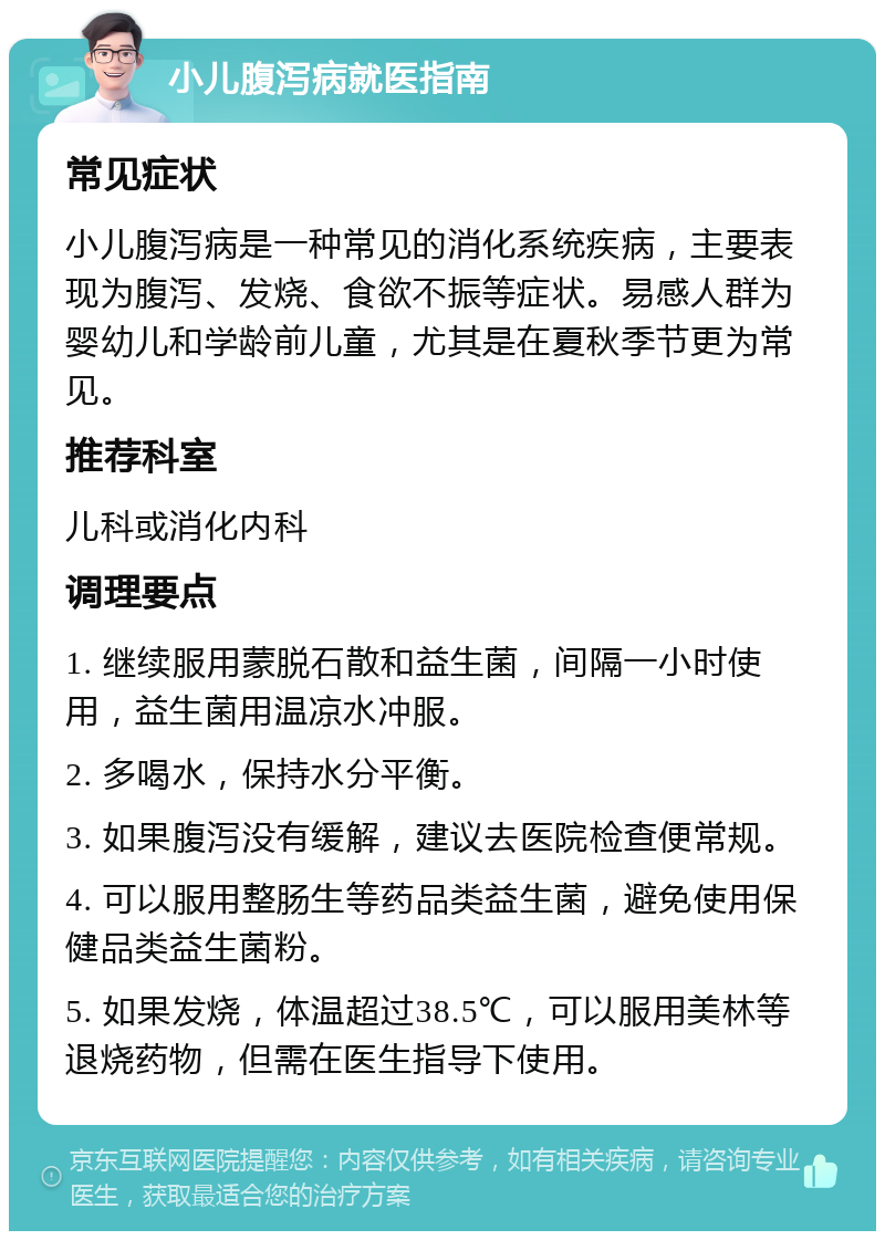 小儿腹泻病就医指南 常见症状 小儿腹泻病是一种常见的消化系统疾病，主要表现为腹泻、发烧、食欲不振等症状。易感人群为婴幼儿和学龄前儿童，尤其是在夏秋季节更为常见。 推荐科室 儿科或消化内科 调理要点 1. 继续服用蒙脱石散和益生菌，间隔一小时使用，益生菌用温凉水冲服。 2. 多喝水，保持水分平衡。 3. 如果腹泻没有缓解，建议去医院检查便常规。 4. 可以服用整肠生等药品类益生菌，避免使用保健品类益生菌粉。 5. 如果发烧，体温超过38.5℃，可以服用美林等退烧药物，但需在医生指导下使用。