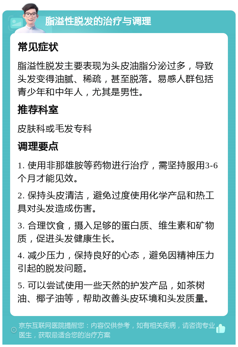 脂溢性脱发的治疗与调理 常见症状 脂溢性脱发主要表现为头皮油脂分泌过多，导致头发变得油腻、稀疏，甚至脱落。易感人群包括青少年和中年人，尤其是男性。 推荐科室 皮肤科或毛发专科 调理要点 1. 使用非那雄胺等药物进行治疗，需坚持服用3-6个月才能见效。 2. 保持头皮清洁，避免过度使用化学产品和热工具对头发造成伤害。 3. 合理饮食，摄入足够的蛋白质、维生素和矿物质，促进头发健康生长。 4. 减少压力，保持良好的心态，避免因精神压力引起的脱发问题。 5. 可以尝试使用一些天然的护发产品，如茶树油、椰子油等，帮助改善头皮环境和头发质量。