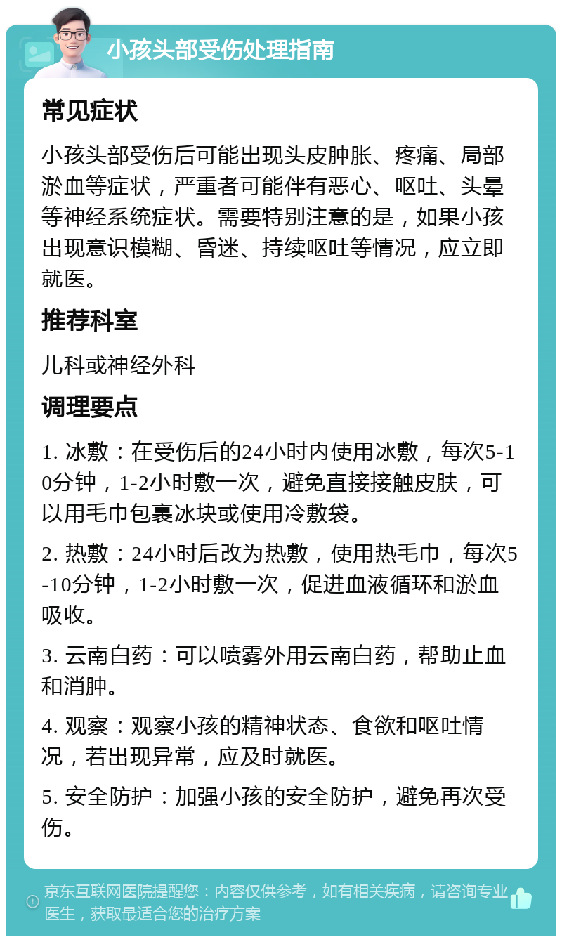 小孩头部受伤处理指南 常见症状 小孩头部受伤后可能出现头皮肿胀、疼痛、局部淤血等症状，严重者可能伴有恶心、呕吐、头晕等神经系统症状。需要特别注意的是，如果小孩出现意识模糊、昏迷、持续呕吐等情况，应立即就医。 推荐科室 儿科或神经外科 调理要点 1. 冰敷：在受伤后的24小时内使用冰敷，每次5-10分钟，1-2小时敷一次，避免直接接触皮肤，可以用毛巾包裹冰块或使用冷敷袋。 2. 热敷：24小时后改为热敷，使用热毛巾，每次5-10分钟，1-2小时敷一次，促进血液循环和淤血吸收。 3. 云南白药：可以喷雾外用云南白药，帮助止血和消肿。 4. 观察：观察小孩的精神状态、食欲和呕吐情况，若出现异常，应及时就医。 5. 安全防护：加强小孩的安全防护，避免再次受伤。