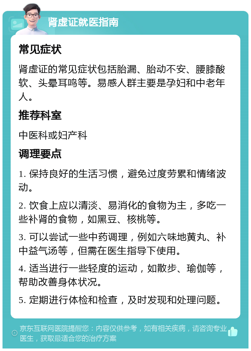 肾虚证就医指南 常见症状 肾虚证的常见症状包括胎漏、胎动不安、腰膝酸软、头晕耳鸣等。易感人群主要是孕妇和中老年人。 推荐科室 中医科或妇产科 调理要点 1. 保持良好的生活习惯，避免过度劳累和情绪波动。 2. 饮食上应以清淡、易消化的食物为主，多吃一些补肾的食物，如黑豆、核桃等。 3. 可以尝试一些中药调理，例如六味地黄丸、补中益气汤等，但需在医生指导下使用。 4. 适当进行一些轻度的运动，如散步、瑜伽等，帮助改善身体状况。 5. 定期进行体检和检查，及时发现和处理问题。