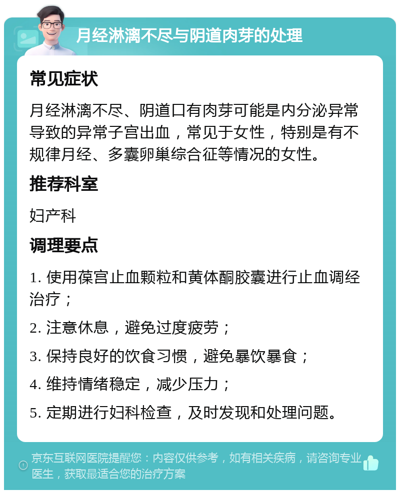 月经淋漓不尽与阴道肉芽的处理 常见症状 月经淋漓不尽、阴道口有肉芽可能是内分泌异常导致的异常子宫出血，常见于女性，特别是有不规律月经、多囊卵巢综合征等情况的女性。 推荐科室 妇产科 调理要点 1. 使用葆宫止血颗粒和黄体酮胶囊进行止血调经治疗； 2. 注意休息，避免过度疲劳； 3. 保持良好的饮食习惯，避免暴饮暴食； 4. 维持情绪稳定，减少压力； 5. 定期进行妇科检查，及时发现和处理问题。