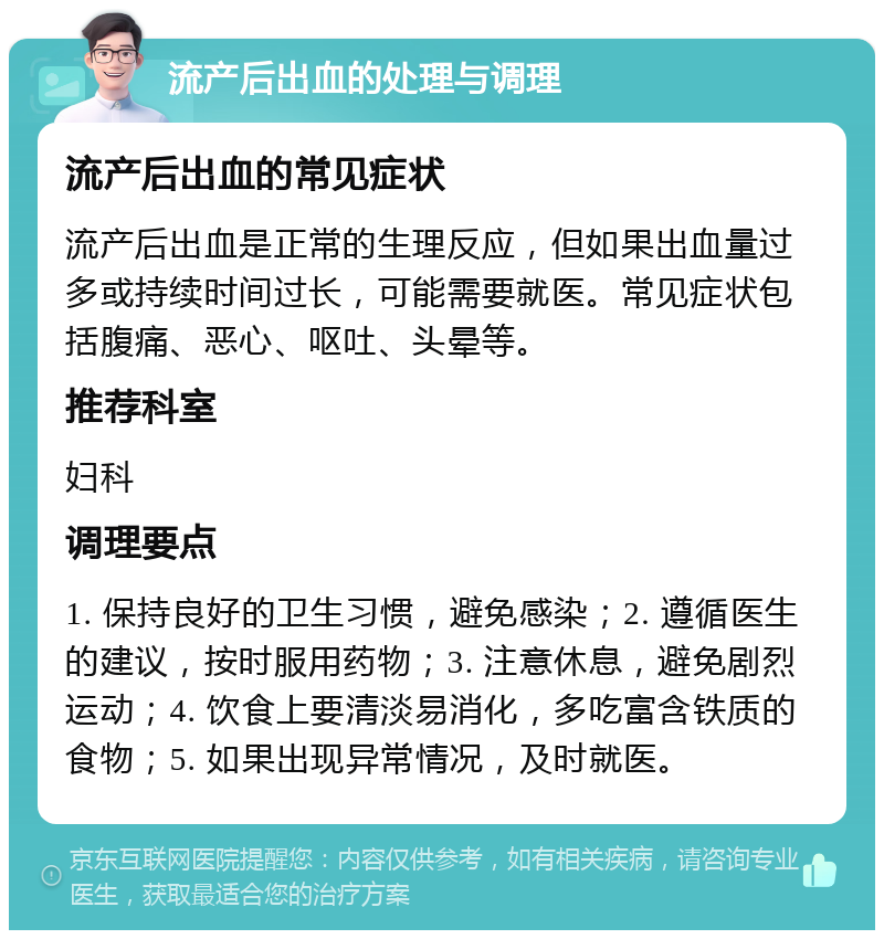 流产后出血的处理与调理 流产后出血的常见症状 流产后出血是正常的生理反应，但如果出血量过多或持续时间过长，可能需要就医。常见症状包括腹痛、恶心、呕吐、头晕等。 推荐科室 妇科 调理要点 1. 保持良好的卫生习惯，避免感染；2. 遵循医生的建议，按时服用药物；3. 注意休息，避免剧烈运动；4. 饮食上要清淡易消化，多吃富含铁质的食物；5. 如果出现异常情况，及时就医。