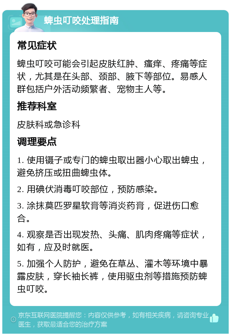 蜱虫叮咬处理指南 常见症状 蜱虫叮咬可能会引起皮肤红肿、瘙痒、疼痛等症状，尤其是在头部、颈部、腋下等部位。易感人群包括户外活动频繁者、宠物主人等。 推荐科室 皮肤科或急诊科 调理要点 1. 使用镊子或专门的蜱虫取出器小心取出蜱虫，避免挤压或扭曲蜱虫体。 2. 用碘伏消毒叮咬部位，预防感染。 3. 涂抹莫匹罗星软膏等消炎药膏，促进伤口愈合。 4. 观察是否出现发热、头痛、肌肉疼痛等症状，如有，应及时就医。 5. 加强个人防护，避免在草丛、灌木等环境中暴露皮肤，穿长袖长裤，使用驱虫剂等措施预防蜱虫叮咬。