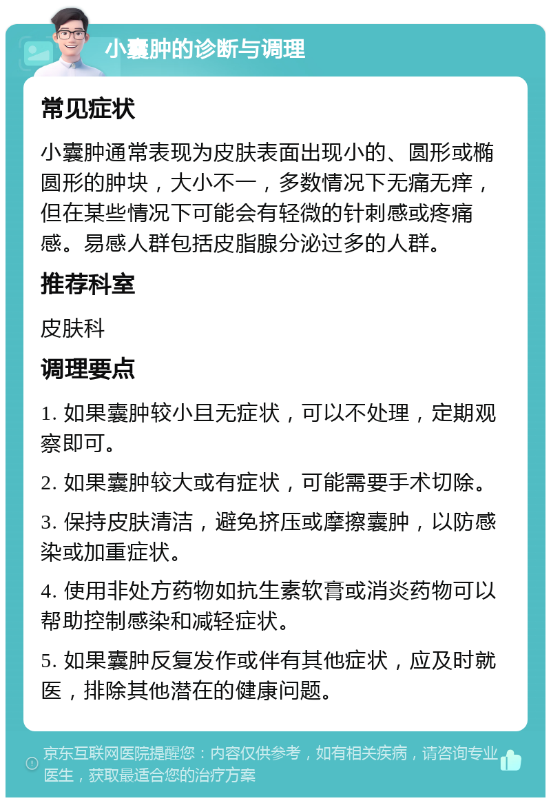 小囊肿的诊断与调理 常见症状 小囊肿通常表现为皮肤表面出现小的、圆形或椭圆形的肿块，大小不一，多数情况下无痛无痒，但在某些情况下可能会有轻微的针刺感或疼痛感。易感人群包括皮脂腺分泌过多的人群。 推荐科室 皮肤科 调理要点 1. 如果囊肿较小且无症状，可以不处理，定期观察即可。 2. 如果囊肿较大或有症状，可能需要手术切除。 3. 保持皮肤清洁，避免挤压或摩擦囊肿，以防感染或加重症状。 4. 使用非处方药物如抗生素软膏或消炎药物可以帮助控制感染和减轻症状。 5. 如果囊肿反复发作或伴有其他症状，应及时就医，排除其他潜在的健康问题。