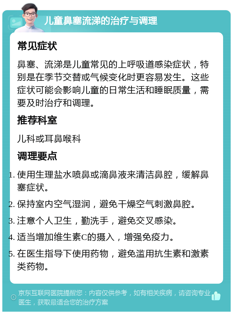 儿童鼻塞流涕的治疗与调理 常见症状 鼻塞、流涕是儿童常见的上呼吸道感染症状，特别是在季节交替或气候变化时更容易发生。这些症状可能会影响儿童的日常生活和睡眠质量，需要及时治疗和调理。 推荐科室 儿科或耳鼻喉科 调理要点 使用生理盐水喷鼻或滴鼻液来清洁鼻腔，缓解鼻塞症状。 保持室内空气湿润，避免干燥空气刺激鼻腔。 注意个人卫生，勤洗手，避免交叉感染。 适当增加维生素C的摄入，增强免疫力。 在医生指导下使用药物，避免滥用抗生素和激素类药物。