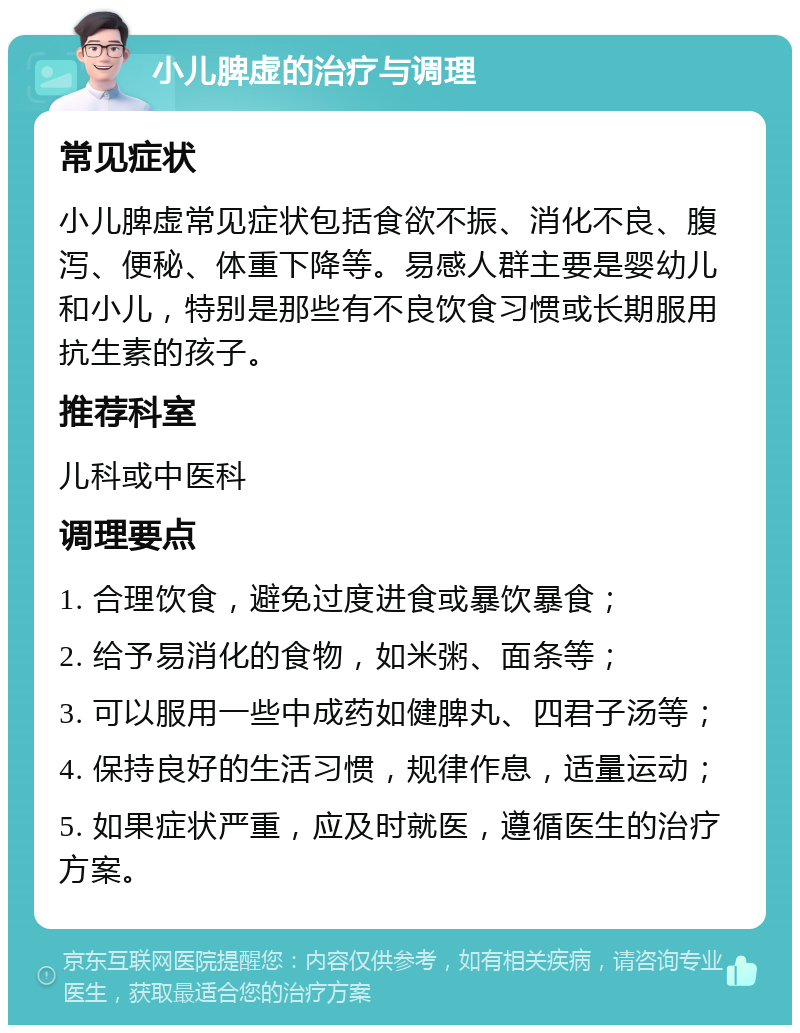 小儿脾虚的治疗与调理 常见症状 小儿脾虚常见症状包括食欲不振、消化不良、腹泻、便秘、体重下降等。易感人群主要是婴幼儿和小儿，特别是那些有不良饮食习惯或长期服用抗生素的孩子。 推荐科室 儿科或中医科 调理要点 1. 合理饮食，避免过度进食或暴饮暴食； 2. 给予易消化的食物，如米粥、面条等； 3. 可以服用一些中成药如健脾丸、四君子汤等； 4. 保持良好的生活习惯，规律作息，适量运动； 5. 如果症状严重，应及时就医，遵循医生的治疗方案。