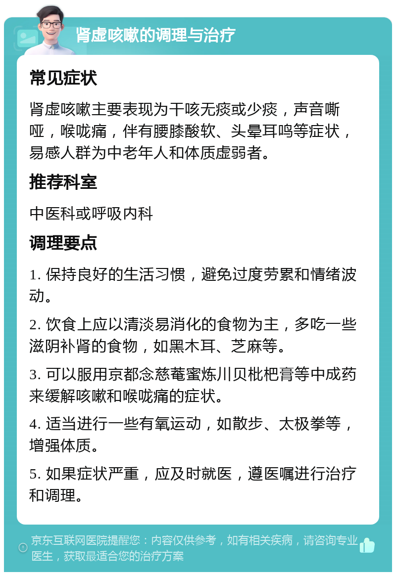 肾虚咳嗽的调理与治疗 常见症状 肾虚咳嗽主要表现为干咳无痰或少痰，声音嘶哑，喉咙痛，伴有腰膝酸软、头晕耳鸣等症状，易感人群为中老年人和体质虚弱者。 推荐科室 中医科或呼吸内科 调理要点 1. 保持良好的生活习惯，避免过度劳累和情绪波动。 2. 饮食上应以清淡易消化的食物为主，多吃一些滋阴补肾的食物，如黑木耳、芝麻等。 3. 可以服用京都念慈菴蜜炼川贝枇杷膏等中成药来缓解咳嗽和喉咙痛的症状。 4. 适当进行一些有氧运动，如散步、太极拳等，增强体质。 5. 如果症状严重，应及时就医，遵医嘱进行治疗和调理。