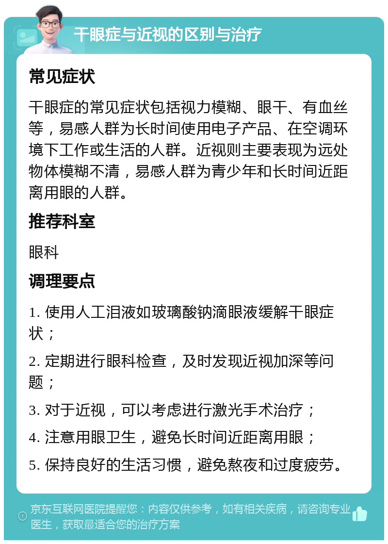 干眼症与近视的区别与治疗 常见症状 干眼症的常见症状包括视力模糊、眼干、有血丝等，易感人群为长时间使用电子产品、在空调环境下工作或生活的人群。近视则主要表现为远处物体模糊不清，易感人群为青少年和长时间近距离用眼的人群。 推荐科室 眼科 调理要点 1. 使用人工泪液如玻璃酸钠滴眼液缓解干眼症状； 2. 定期进行眼科检查，及时发现近视加深等问题； 3. 对于近视，可以考虑进行激光手术治疗； 4. 注意用眼卫生，避免长时间近距离用眼； 5. 保持良好的生活习惯，避免熬夜和过度疲劳。