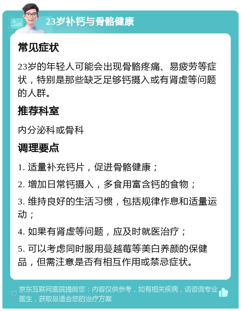 23岁补钙与骨骼健康 常见症状 23岁的年轻人可能会出现骨骼疼痛、易疲劳等症状，特别是那些缺乏足够钙摄入或有肾虚等问题的人群。 推荐科室 内分泌科或骨科 调理要点 1. 适量补充钙片，促进骨骼健康； 2. 增加日常钙摄入，多食用富含钙的食物； 3. 维持良好的生活习惯，包括规律作息和适量运动； 4. 如果有肾虚等问题，应及时就医治疗； 5. 可以考虑同时服用蔓越莓等美白养颜的保健品，但需注意是否有相互作用或禁忌症状。