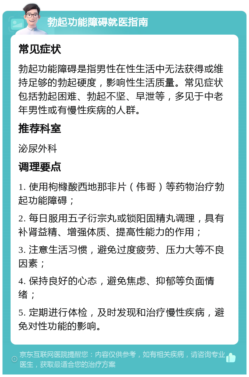 勃起功能障碍就医指南 常见症状 勃起功能障碍是指男性在性生活中无法获得或维持足够的勃起硬度，影响性生活质量。常见症状包括勃起困难、勃起不坚、早泄等，多见于中老年男性或有慢性疾病的人群。 推荐科室 泌尿外科 调理要点 1. 使用枸橼酸西地那非片（伟哥）等药物治疗勃起功能障碍； 2. 每日服用五子衍宗丸或锁阳固精丸调理，具有补肾益精、增强体质、提高性能力的作用； 3. 注意生活习惯，避免过度疲劳、压力大等不良因素； 4. 保持良好的心态，避免焦虑、抑郁等负面情绪； 5. 定期进行体检，及时发现和治疗慢性疾病，避免对性功能的影响。