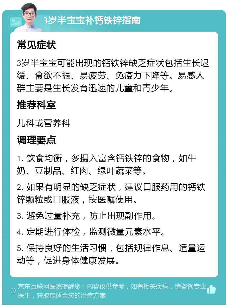 3岁半宝宝补钙铁锌指南 常见症状 3岁半宝宝可能出现的钙铁锌缺乏症状包括生长迟缓、食欲不振、易疲劳、免疫力下降等。易感人群主要是生长发育迅速的儿童和青少年。 推荐科室 儿科或营养科 调理要点 1. 饮食均衡，多摄入富含钙铁锌的食物，如牛奶、豆制品、红肉、绿叶蔬菜等。 2. 如果有明显的缺乏症状，建议口服药用的钙铁锌颗粒或口服液，按医嘱使用。 3. 避免过量补充，防止出现副作用。 4. 定期进行体检，监测微量元素水平。 5. 保持良好的生活习惯，包括规律作息、适量运动等，促进身体健康发展。