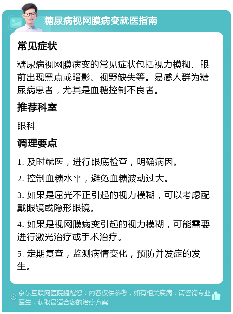 糖尿病视网膜病变就医指南 常见症状 糖尿病视网膜病变的常见症状包括视力模糊、眼前出现黑点或暗影、视野缺失等。易感人群为糖尿病患者，尤其是血糖控制不良者。 推荐科室 眼科 调理要点 1. 及时就医，进行眼底检查，明确病因。 2. 控制血糖水平，避免血糖波动过大。 3. 如果是屈光不正引起的视力模糊，可以考虑配戴眼镜或隐形眼镜。 4. 如果是视网膜病变引起的视力模糊，可能需要进行激光治疗或手术治疗。 5. 定期复查，监测病情变化，预防并发症的发生。