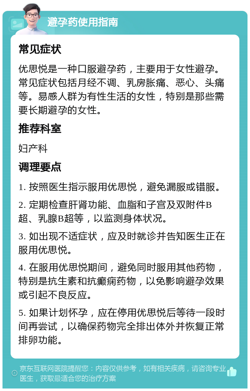 避孕药使用指南 常见症状 优思悦是一种口服避孕药，主要用于女性避孕。常见症状包括月经不调、乳房胀痛、恶心、头痛等。易感人群为有性生活的女性，特别是那些需要长期避孕的女性。 推荐科室 妇产科 调理要点 1. 按照医生指示服用优思悦，避免漏服或错服。 2. 定期检查肝肾功能、血脂和子宫及双附件B超、乳腺B超等，以监测身体状况。 3. 如出现不适症状，应及时就诊并告知医生正在服用优思悦。 4. 在服用优思悦期间，避免同时服用其他药物，特别是抗生素和抗癫痫药物，以免影响避孕效果或引起不良反应。 5. 如果计划怀孕，应在停用优思悦后等待一段时间再尝试，以确保药物完全排出体外并恢复正常排卵功能。