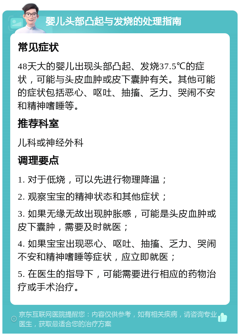 婴儿头部凸起与发烧的处理指南 常见症状 48天大的婴儿出现头部凸起、发烧37.5℃的症状，可能与头皮血肿或皮下囊肿有关。其他可能的症状包括恶心、呕吐、抽搐、乏力、哭闹不安和精神嗜睡等。 推荐科室 儿科或神经外科 调理要点 1. 对于低烧，可以先进行物理降温； 2. 观察宝宝的精神状态和其他症状； 3. 如果无缘无故出现肿胀感，可能是头皮血肿或皮下囊肿，需要及时就医； 4. 如果宝宝出现恶心、呕吐、抽搐、乏力、哭闹不安和精神嗜睡等症状，应立即就医； 5. 在医生的指导下，可能需要进行相应的药物治疗或手术治疗。