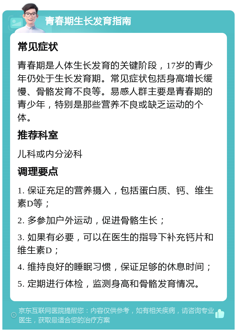 青春期生长发育指南 常见症状 青春期是人体生长发育的关键阶段，17岁的青少年仍处于生长发育期。常见症状包括身高增长缓慢、骨骼发育不良等。易感人群主要是青春期的青少年，特别是那些营养不良或缺乏运动的个体。 推荐科室 儿科或内分泌科 调理要点 1. 保证充足的营养摄入，包括蛋白质、钙、维生素D等； 2. 多参加户外运动，促进骨骼生长； 3. 如果有必要，可以在医生的指导下补充钙片和维生素D； 4. 维持良好的睡眠习惯，保证足够的休息时间； 5. 定期进行体检，监测身高和骨骼发育情况。