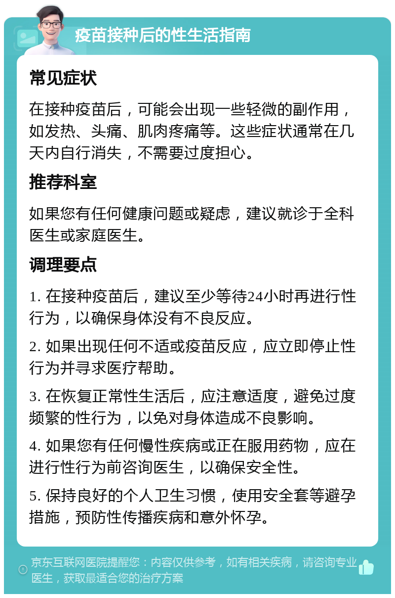 疫苗接种后的性生活指南 常见症状 在接种疫苗后，可能会出现一些轻微的副作用，如发热、头痛、肌肉疼痛等。这些症状通常在几天内自行消失，不需要过度担心。 推荐科室 如果您有任何健康问题或疑虑，建议就诊于全科医生或家庭医生。 调理要点 1. 在接种疫苗后，建议至少等待24小时再进行性行为，以确保身体没有不良反应。 2. 如果出现任何不适或疫苗反应，应立即停止性行为并寻求医疗帮助。 3. 在恢复正常性生活后，应注意适度，避免过度频繁的性行为，以免对身体造成不良影响。 4. 如果您有任何慢性疾病或正在服用药物，应在进行性行为前咨询医生，以确保安全性。 5. 保持良好的个人卫生习惯，使用安全套等避孕措施，预防性传播疾病和意外怀孕。