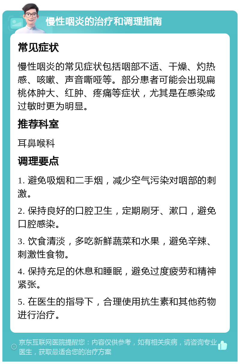 慢性咽炎的治疗和调理指南 常见症状 慢性咽炎的常见症状包括咽部不适、干燥、灼热感、咳嗽、声音嘶哑等。部分患者可能会出现扁桃体肿大、红肿、疼痛等症状，尤其是在感染或过敏时更为明显。 推荐科室 耳鼻喉科 调理要点 1. 避免吸烟和二手烟，减少空气污染对咽部的刺激。 2. 保持良好的口腔卫生，定期刷牙、漱口，避免口腔感染。 3. 饮食清淡，多吃新鲜蔬菜和水果，避免辛辣、刺激性食物。 4. 保持充足的休息和睡眠，避免过度疲劳和精神紧张。 5. 在医生的指导下，合理使用抗生素和其他药物进行治疗。