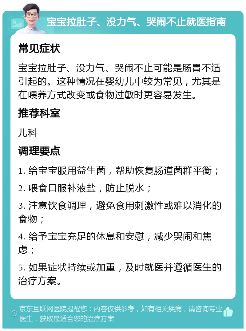 宝宝拉肚子、没力气、哭闹不止就医指南 常见症状 宝宝拉肚子、没力气、哭闹不止可能是肠胃不适引起的。这种情况在婴幼儿中较为常见，尤其是在喂养方式改变或食物过敏时更容易发生。 推荐科室 儿科 调理要点 1. 给宝宝服用益生菌，帮助恢复肠道菌群平衡； 2. 喂食口服补液盐，防止脱水； 3. 注意饮食调理，避免食用刺激性或难以消化的食物； 4. 给予宝宝充足的休息和安慰，减少哭闹和焦虑； 5. 如果症状持续或加重，及时就医并遵循医生的治疗方案。