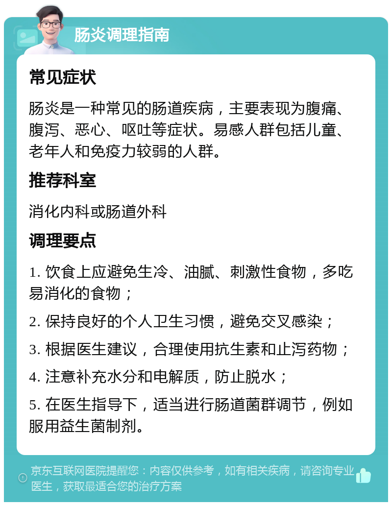 肠炎调理指南 常见症状 肠炎是一种常见的肠道疾病，主要表现为腹痛、腹泻、恶心、呕吐等症状。易感人群包括儿童、老年人和免疫力较弱的人群。 推荐科室 消化内科或肠道外科 调理要点 1. 饮食上应避免生冷、油腻、刺激性食物，多吃易消化的食物； 2. 保持良好的个人卫生习惯，避免交叉感染； 3. 根据医生建议，合理使用抗生素和止泻药物； 4. 注意补充水分和电解质，防止脱水； 5. 在医生指导下，适当进行肠道菌群调节，例如服用益生菌制剂。