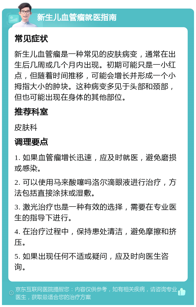 新生儿血管瘤就医指南 常见症状 新生儿血管瘤是一种常见的皮肤病变，通常在出生后几周或几个月内出现。初期可能只是一小红点，但随着时间推移，可能会增长并形成一个小拇指大小的肿块。这种病变多见于头部和颈部，但也可能出现在身体的其他部位。 推荐科室 皮肤科 调理要点 1. 如果血管瘤增长迅速，应及时就医，避免磨损或感染。 2. 可以使用马来酸噻吗洛尔滴眼液进行治疗，方法包括直接涂抹或湿敷。 3. 激光治疗也是一种有效的选择，需要在专业医生的指导下进行。 4. 在治疗过程中，保持患处清洁，避免摩擦和挤压。 5. 如果出现任何不适或疑问，应及时向医生咨询。