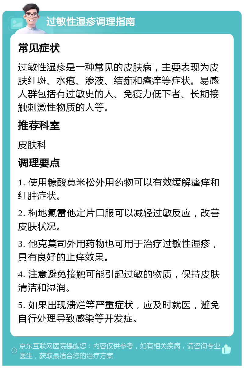 过敏性湿疹调理指南 常见症状 过敏性湿疹是一种常见的皮肤病，主要表现为皮肤红斑、水疱、渗液、结痂和瘙痒等症状。易感人群包括有过敏史的人、免疫力低下者、长期接触刺激性物质的人等。 推荐科室 皮肤科 调理要点 1. 使用糠酸莫米松外用药物可以有效缓解瘙痒和红肿症状。 2. 枸地氯雷他定片口服可以减轻过敏反应，改善皮肤状况。 3. 他克莫司外用药物也可用于治疗过敏性湿疹，具有良好的止痒效果。 4. 注意避免接触可能引起过敏的物质，保持皮肤清洁和湿润。 5. 如果出现溃烂等严重症状，应及时就医，避免自行处理导致感染等并发症。