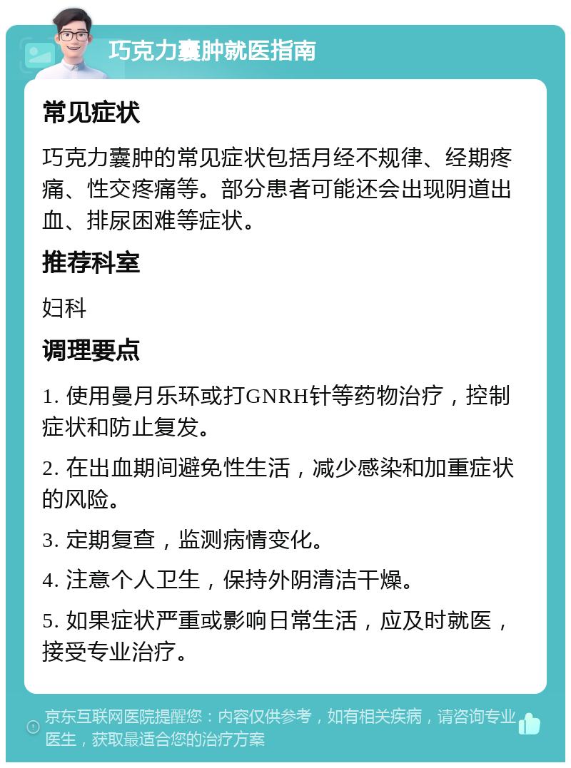 巧克力囊肿就医指南 常见症状 巧克力囊肿的常见症状包括月经不规律、经期疼痛、性交疼痛等。部分患者可能还会出现阴道出血、排尿困难等症状。 推荐科室 妇科 调理要点 1. 使用曼月乐环或打GNRH针等药物治疗，控制症状和防止复发。 2. 在出血期间避免性生活，减少感染和加重症状的风险。 3. 定期复查，监测病情变化。 4. 注意个人卫生，保持外阴清洁干燥。 5. 如果症状严重或影响日常生活，应及时就医，接受专业治疗。