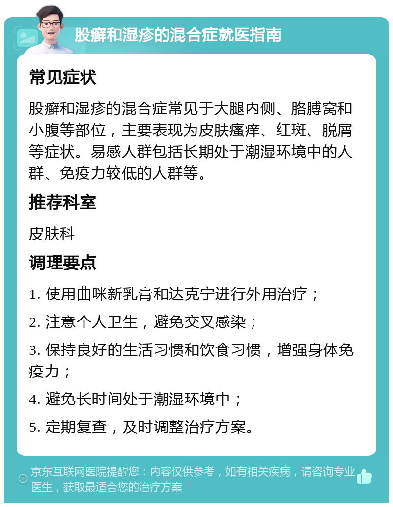 股癣和湿疹的混合症就医指南 常见症状 股癣和湿疹的混合症常见于大腿内侧、胳膊窝和小腹等部位，主要表现为皮肤瘙痒、红斑、脱屑等症状。易感人群包括长期处于潮湿环境中的人群、免疫力较低的人群等。 推荐科室 皮肤科 调理要点 1. 使用曲咪新乳膏和达克宁进行外用治疗； 2. 注意个人卫生，避免交叉感染； 3. 保持良好的生活习惯和饮食习惯，增强身体免疫力； 4. 避免长时间处于潮湿环境中； 5. 定期复查，及时调整治疗方案。