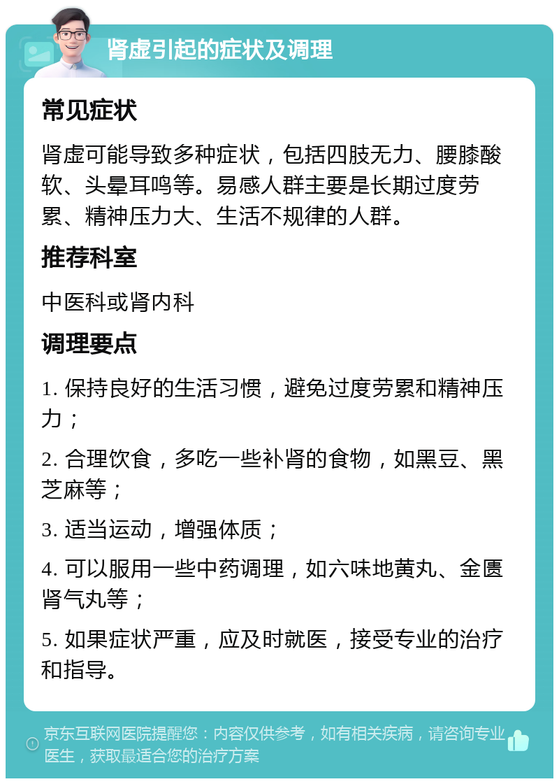 肾虚引起的症状及调理 常见症状 肾虚可能导致多种症状，包括四肢无力、腰膝酸软、头晕耳鸣等。易感人群主要是长期过度劳累、精神压力大、生活不规律的人群。 推荐科室 中医科或肾内科 调理要点 1. 保持良好的生活习惯，避免过度劳累和精神压力； 2. 合理饮食，多吃一些补肾的食物，如黑豆、黑芝麻等； 3. 适当运动，增强体质； 4. 可以服用一些中药调理，如六味地黄丸、金匮肾气丸等； 5. 如果症状严重，应及时就医，接受专业的治疗和指导。