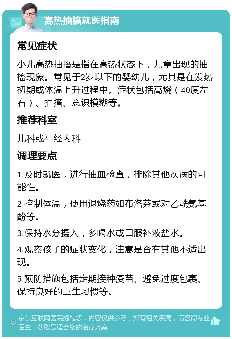 高热抽搐就医指南 常见症状 小儿高热抽搐是指在高热状态下，儿童出现的抽搐现象。常见于2岁以下的婴幼儿，尤其是在发热初期或体温上升过程中。症状包括高烧（40度左右）、抽搐、意识模糊等。 推荐科室 儿科或神经内科 调理要点 1.及时就医，进行抽血检查，排除其他疾病的可能性。 2.控制体温，使用退烧药如布洛芬或对乙酰氨基酚等。 3.保持水分摄入，多喝水或口服补液盐水。 4.观察孩子的症状变化，注意是否有其他不适出现。 5.预防措施包括定期接种疫苗、避免过度包裹、保持良好的卫生习惯等。