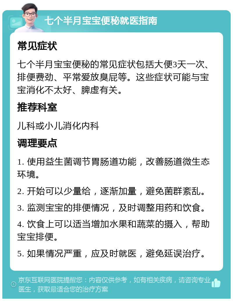 七个半月宝宝便秘就医指南 常见症状 七个半月宝宝便秘的常见症状包括大便3天一次、排便费劲、平常爱放臭屁等。这些症状可能与宝宝消化不太好、脾虚有关。 推荐科室 儿科或小儿消化内科 调理要点 1. 使用益生菌调节胃肠道功能，改善肠道微生态环境。 2. 开始可以少量给，逐渐加量，避免菌群紊乱。 3. 监测宝宝的排便情况，及时调整用药和饮食。 4. 饮食上可以适当增加水果和蔬菜的摄入，帮助宝宝排便。 5. 如果情况严重，应及时就医，避免延误治疗。