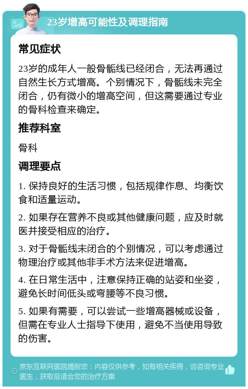 23岁增高可能性及调理指南 常见症状 23岁的成年人一般骨骺线已经闭合，无法再通过自然生长方式增高。个别情况下，骨骺线未完全闭合，仍有微小的增高空间，但这需要通过专业的骨科检查来确定。 推荐科室 骨科 调理要点 1. 保持良好的生活习惯，包括规律作息、均衡饮食和适量运动。 2. 如果存在营养不良或其他健康问题，应及时就医并接受相应的治疗。 3. 对于骨骺线未闭合的个别情况，可以考虑通过物理治疗或其他非手术方法来促进增高。 4. 在日常生活中，注意保持正确的站姿和坐姿，避免长时间低头或弯腰等不良习惯。 5. 如果有需要，可以尝试一些增高器械或设备，但需在专业人士指导下使用，避免不当使用导致的伤害。