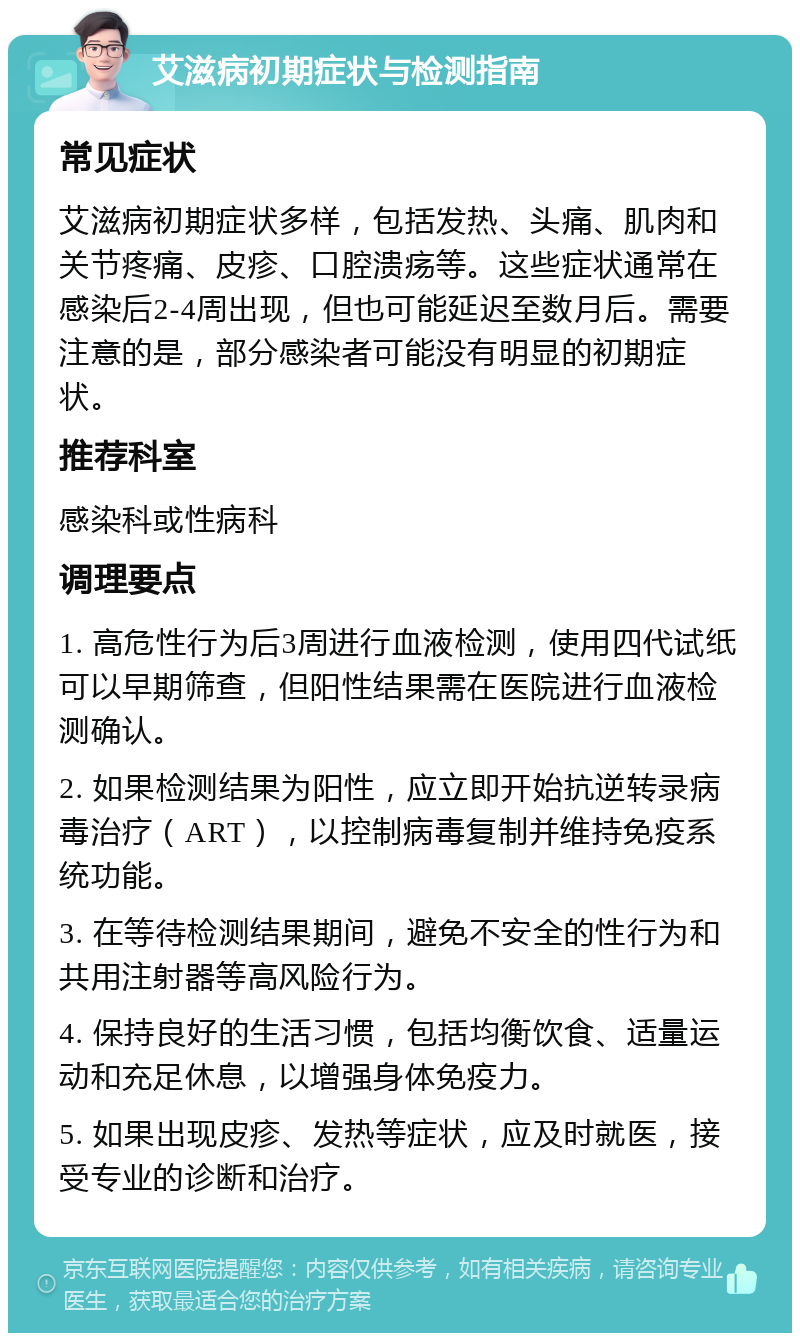 艾滋病初期症状与检测指南 常见症状 艾滋病初期症状多样，包括发热、头痛、肌肉和关节疼痛、皮疹、口腔溃疡等。这些症状通常在感染后2-4周出现，但也可能延迟至数月后。需要注意的是，部分感染者可能没有明显的初期症状。 推荐科室 感染科或性病科 调理要点 1. 高危性行为后3周进行血液检测，使用四代试纸可以早期筛查，但阳性结果需在医院进行血液检测确认。 2. 如果检测结果为阳性，应立即开始抗逆转录病毒治疗（ART），以控制病毒复制并维持免疫系统功能。 3. 在等待检测结果期间，避免不安全的性行为和共用注射器等高风险行为。 4. 保持良好的生活习惯，包括均衡饮食、适量运动和充足休息，以增强身体免疫力。 5. 如果出现皮疹、发热等症状，应及时就医，接受专业的诊断和治疗。