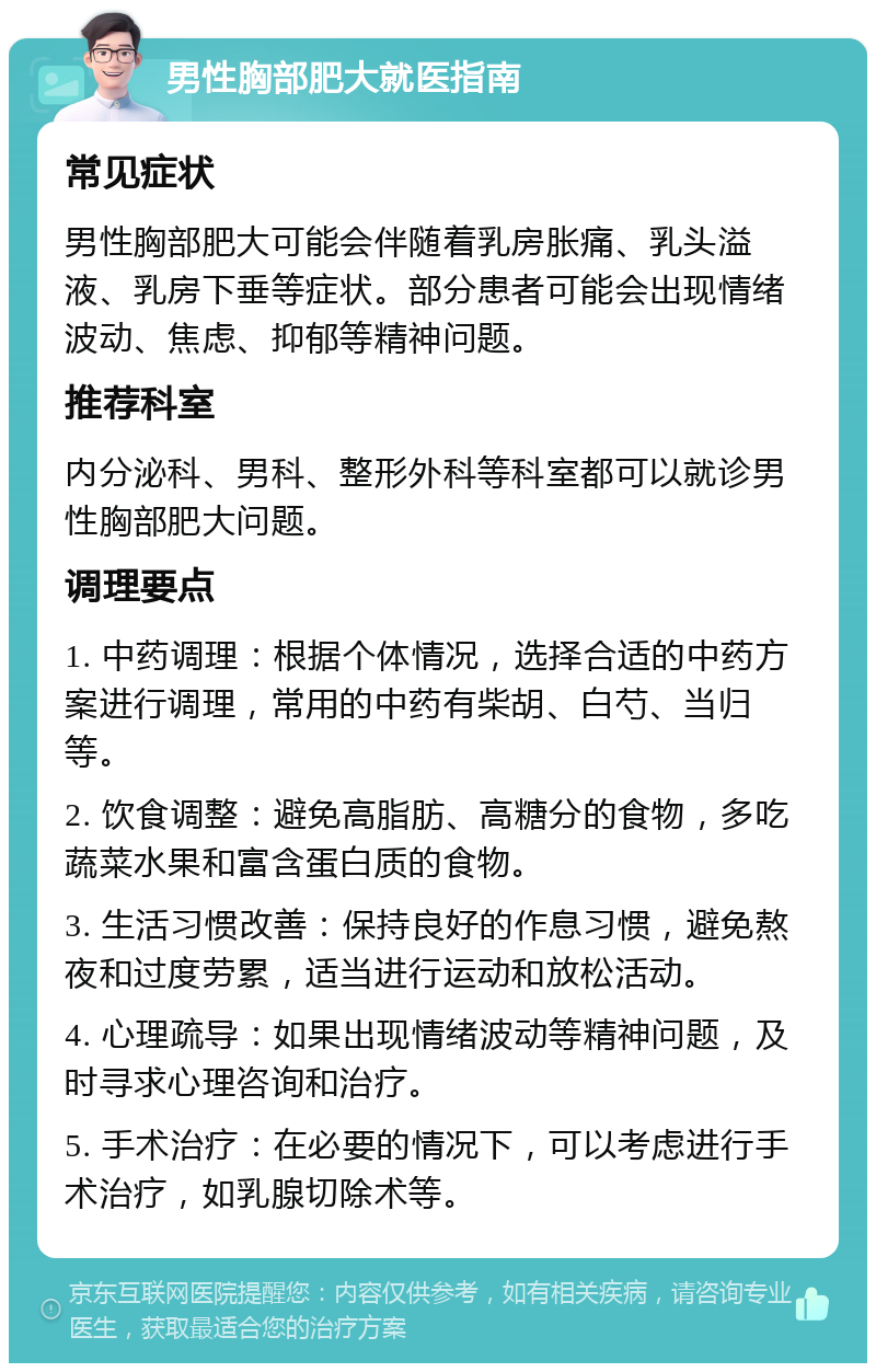 男性胸部肥大就医指南 常见症状 男性胸部肥大可能会伴随着乳房胀痛、乳头溢液、乳房下垂等症状。部分患者可能会出现情绪波动、焦虑、抑郁等精神问题。 推荐科室 内分泌科、男科、整形外科等科室都可以就诊男性胸部肥大问题。 调理要点 1. 中药调理：根据个体情况，选择合适的中药方案进行调理，常用的中药有柴胡、白芍、当归等。 2. 饮食调整：避免高脂肪、高糖分的食物，多吃蔬菜水果和富含蛋白质的食物。 3. 生活习惯改善：保持良好的作息习惯，避免熬夜和过度劳累，适当进行运动和放松活动。 4. 心理疏导：如果出现情绪波动等精神问题，及时寻求心理咨询和治疗。 5. 手术治疗：在必要的情况下，可以考虑进行手术治疗，如乳腺切除术等。