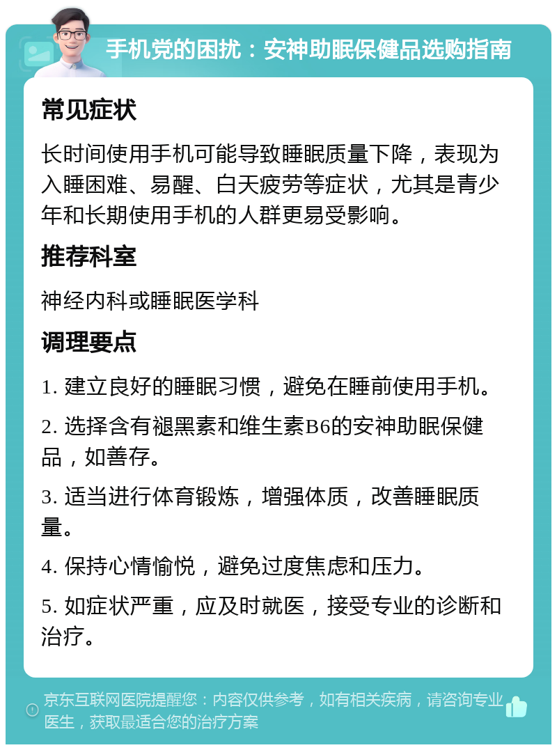 手机党的困扰：安神助眠保健品选购指南 常见症状 长时间使用手机可能导致睡眠质量下降，表现为入睡困难、易醒、白天疲劳等症状，尤其是青少年和长期使用手机的人群更易受影响。 推荐科室 神经内科或睡眠医学科 调理要点 1. 建立良好的睡眠习惯，避免在睡前使用手机。 2. 选择含有褪黑素和维生素B6的安神助眠保健品，如善存。 3. 适当进行体育锻炼，增强体质，改善睡眠质量。 4. 保持心情愉悦，避免过度焦虑和压力。 5. 如症状严重，应及时就医，接受专业的诊断和治疗。