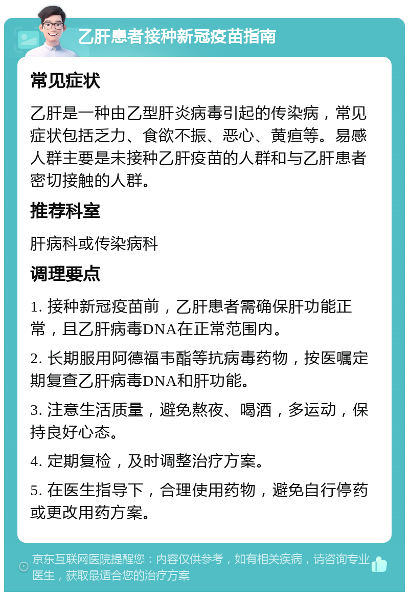 乙肝患者接种新冠疫苗指南 常见症状 乙肝是一种由乙型肝炎病毒引起的传染病，常见症状包括乏力、食欲不振、恶心、黄疸等。易感人群主要是未接种乙肝疫苗的人群和与乙肝患者密切接触的人群。 推荐科室 肝病科或传染病科 调理要点 1. 接种新冠疫苗前，乙肝患者需确保肝功能正常，且乙肝病毒DNA在正常范围内。 2. 长期服用阿德福韦酯等抗病毒药物，按医嘱定期复查乙肝病毒DNA和肝功能。 3. 注意生活质量，避免熬夜、喝酒，多运动，保持良好心态。 4. 定期复检，及时调整治疗方案。 5. 在医生指导下，合理使用药物，避免自行停药或更改用药方案。