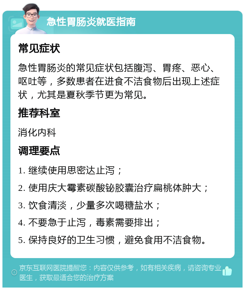 急性胃肠炎就医指南 常见症状 急性胃肠炎的常见症状包括腹泻、胃疼、恶心、呕吐等，多数患者在进食不洁食物后出现上述症状，尤其是夏秋季节更为常见。 推荐科室 消化内科 调理要点 1. 继续使用思密达止泻； 2. 使用庆大霉素碳酸铋胶囊治疗扁桃体肿大； 3. 饮食清淡，少量多次喝糖盐水； 4. 不要急于止泻，毒素需要排出； 5. 保持良好的卫生习惯，避免食用不洁食物。