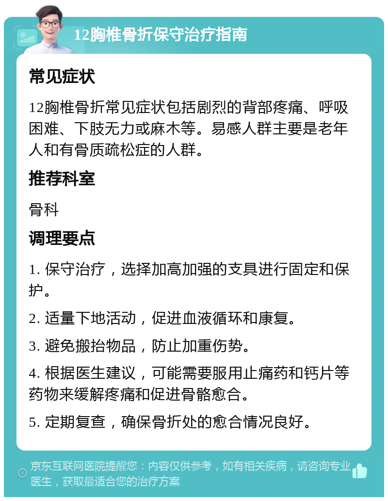 12胸椎骨折保守治疗指南 常见症状 12胸椎骨折常见症状包括剧烈的背部疼痛、呼吸困难、下肢无力或麻木等。易感人群主要是老年人和有骨质疏松症的人群。 推荐科室 骨科 调理要点 1. 保守治疗，选择加高加强的支具进行固定和保护。 2. 适量下地活动，促进血液循环和康复。 3. 避免搬抬物品，防止加重伤势。 4. 根据医生建议，可能需要服用止痛药和钙片等药物来缓解疼痛和促进骨骼愈合。 5. 定期复查，确保骨折处的愈合情况良好。