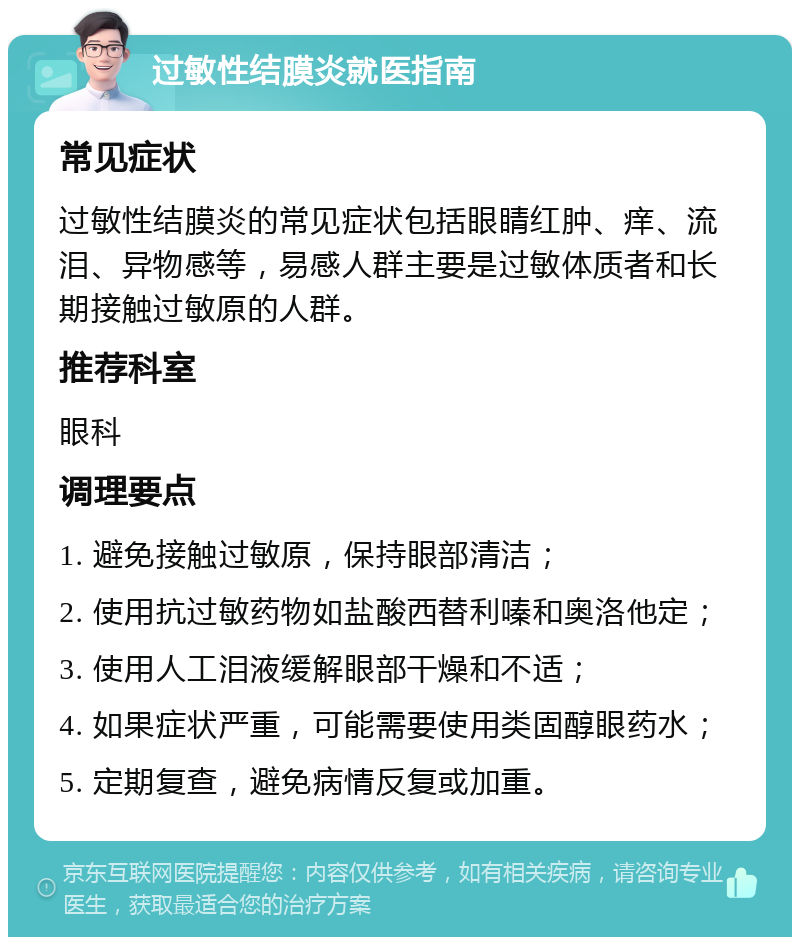 过敏性结膜炎就医指南 常见症状 过敏性结膜炎的常见症状包括眼睛红肿、痒、流泪、异物感等，易感人群主要是过敏体质者和长期接触过敏原的人群。 推荐科室 眼科 调理要点 1. 避免接触过敏原，保持眼部清洁； 2. 使用抗过敏药物如盐酸西替利嗪和奥洛他定； 3. 使用人工泪液缓解眼部干燥和不适； 4. 如果症状严重，可能需要使用类固醇眼药水； 5. 定期复查，避免病情反复或加重。