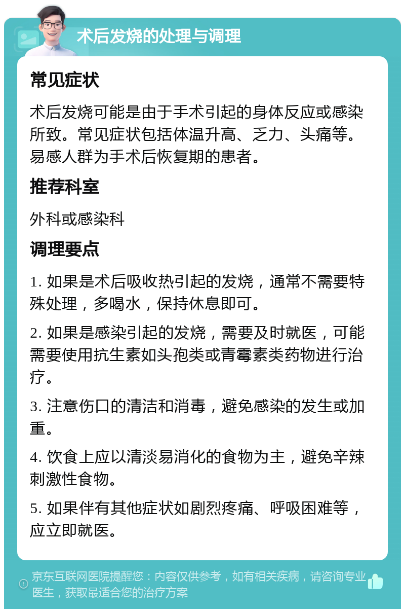 术后发烧的处理与调理 常见症状 术后发烧可能是由于手术引起的身体反应或感染所致。常见症状包括体温升高、乏力、头痛等。易感人群为手术后恢复期的患者。 推荐科室 外科或感染科 调理要点 1. 如果是术后吸收热引起的发烧，通常不需要特殊处理，多喝水，保持休息即可。 2. 如果是感染引起的发烧，需要及时就医，可能需要使用抗生素如头孢类或青霉素类药物进行治疗。 3. 注意伤口的清洁和消毒，避免感染的发生或加重。 4. 饮食上应以清淡易消化的食物为主，避免辛辣刺激性食物。 5. 如果伴有其他症状如剧烈疼痛、呼吸困难等，应立即就医。