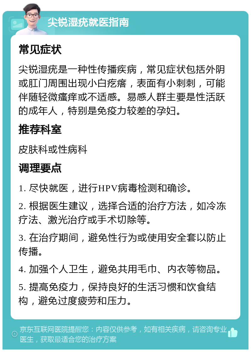 尖锐湿疣就医指南 常见症状 尖锐湿疣是一种性传播疾病，常见症状包括外阴或肛门周围出现小白疙瘩，表面有小刺刺，可能伴随轻微瘙痒或不适感。易感人群主要是性活跃的成年人，特别是免疫力较差的孕妇。 推荐科室 皮肤科或性病科 调理要点 1. 尽快就医，进行HPV病毒检测和确诊。 2. 根据医生建议，选择合适的治疗方法，如冷冻疗法、激光治疗或手术切除等。 3. 在治疗期间，避免性行为或使用安全套以防止传播。 4. 加强个人卫生，避免共用毛巾、内衣等物品。 5. 提高免疫力，保持良好的生活习惯和饮食结构，避免过度疲劳和压力。