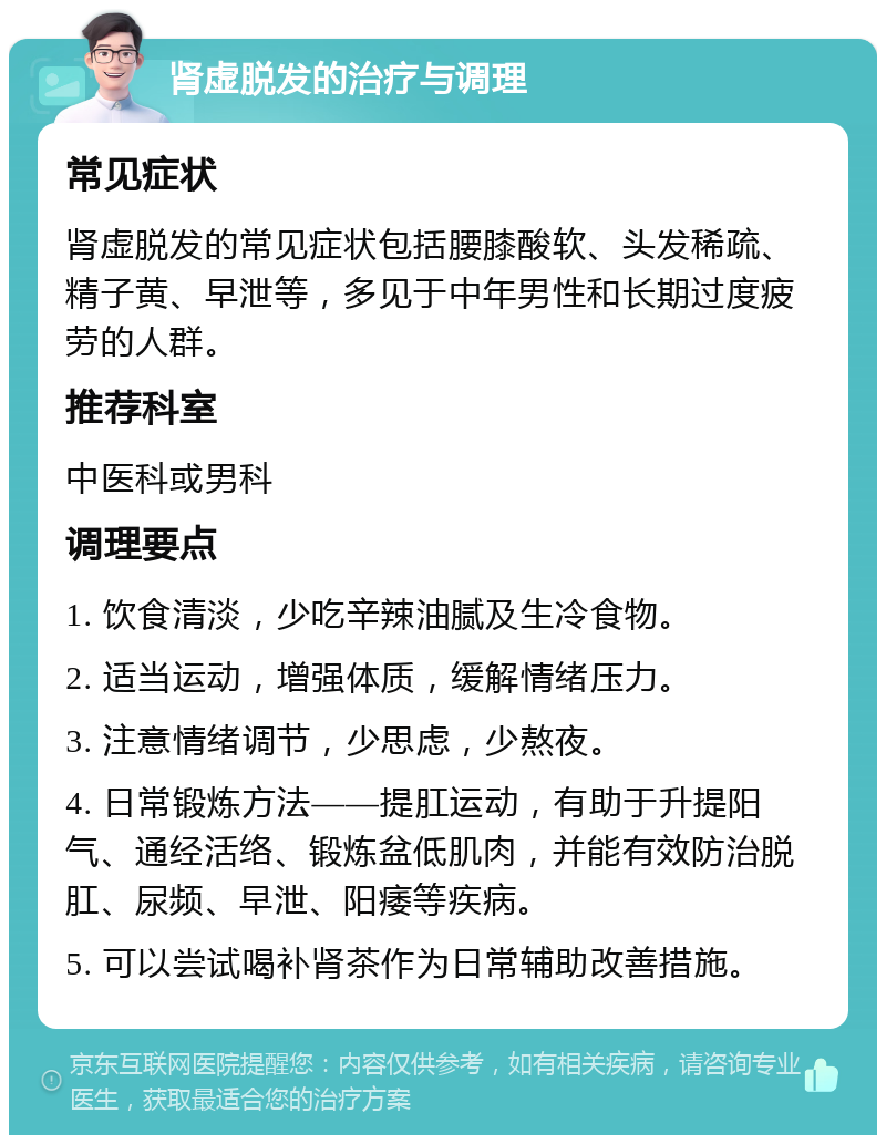 肾虚脱发的治疗与调理 常见症状 肾虚脱发的常见症状包括腰膝酸软、头发稀疏、精子黄、早泄等，多见于中年男性和长期过度疲劳的人群。 推荐科室 中医科或男科 调理要点 1. 饮食清淡，少吃辛辣油腻及生冷食物。 2. 适当运动，增强体质，缓解情绪压力。 3. 注意情绪调节，少思虑，少熬夜。 4. 日常锻炼方法——提肛运动，有助于升提阳气、通经活络、锻炼盆低肌肉，并能有效防治脱肛、尿频、早泄、阳痿等疾病。 5. 可以尝试喝补肾茶作为日常辅助改善措施。